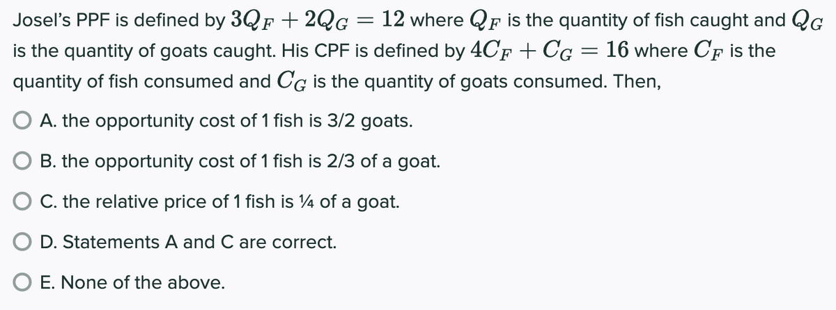 Josel's PPF is defined by 3QF +2QG
G =
12 where QF is the quantity of fish caught and QG
is the quantity of goats caught. His CPF is defined by 4CF + CG 16 where CF is the
quantity of fish consumed and CG is the quantity of goats consumed. Then,
O A. the opportunity cost of 1 fish is 3/2 goats.
B. the opportunity cost of 1 fish is 2/3 of a goat.
C. the relative price of 1 fish is 14 of a goat.
D. Statements A and C are correct.
O E. None of the above.
=