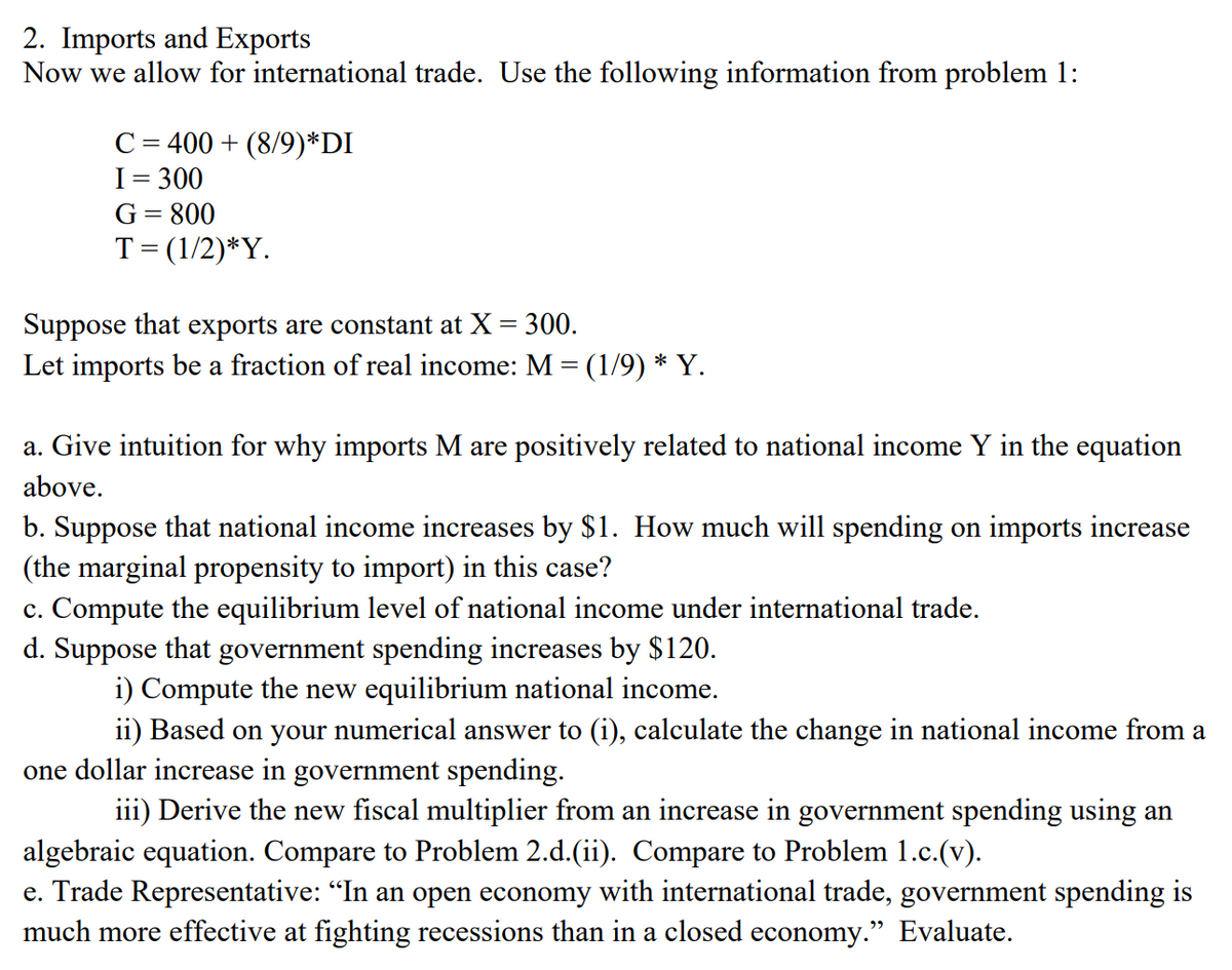 2. Imports and Exports
Now we allow for international trade. Use the following information from problem 1:
C = 400 + (8/9)*DI
I= 300
G= 800
T= (1/2)*Y.
Suppose that exports are constant at X = 300.
Let imports be a fraction of real income: M = (1/9) * Y.
a. Give intuition for why imports M are positively related to national income Y in the equation
above.
b. Suppose that national income increases by $1. How much will spending on imports increase
(the marginal propensity to import) in this case?
c. Compute the equilibrium level of national income under international trade.
d. Suppose that government spending increases by $120.
i) Compute the new equilibrium national income.
ii) Based on your numerical answer to (i), calculate the change in national income from a
one dollar increase in government spending.
iii) Derive the new fiscal multiplier from an increase in government spending using an
algebraic equation. Compare to Problem 2.d.(ii). Compare to Problem 1.c.(v).
e. Trade Representative: "In an open economy with international trade, government spending is
much more effective at fighting recessions than in a closed economy." Evaluate.
