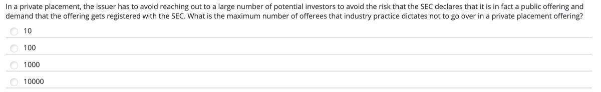 In a private placement, the issuer has to avoid reaching out to a large number of potential investors to avoid the risk that the SEC declares that it is in fact a public offering and
demand that the offering gets registered with the SEC. What is the maximum number of offerees that industry practice dictates not to go over in a private placement offering?
10
100
1000
10000
