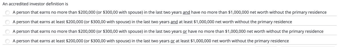 An accredited investor definition is
A person that earns no more than $200,000 (or $300,00 with spouse) in the last two years and have no more than $1,000,000 net worth without the primary residence
A person that earns at least $200,000 (or $300,00 with spouse) in the last two years and at least $1,000,000 net worth without the primary residence
A person that earns no more than $200,000 (or $300,00 with spouse) in the last two years or have no more than $1,000,000 net worth without the primary residence
A person that earns at least $200,000 (or $300,00 with spouse) in the last two years or at least $1,000,000 net worth without the primary residence
