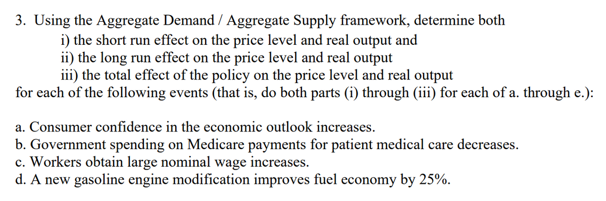 3. Using the Aggregate Demand / Aggregate Supply framework, determine both
i) the short run effect on the price level and real output and
ii) the long run effect on the price level and real output
iii) the total effect of the policy on the price level and real output
for each of the following events (that is, do both parts (i) through (iii) for each of a. through e.):
a. Consumer confidence in the economic outlook increases.
b. Government spending on Medicare payments for patient medical care decreases.
c. Workers obtain large nominal wage increases.
d. A new gasoline engine modification improves fuel economy by 25%.
