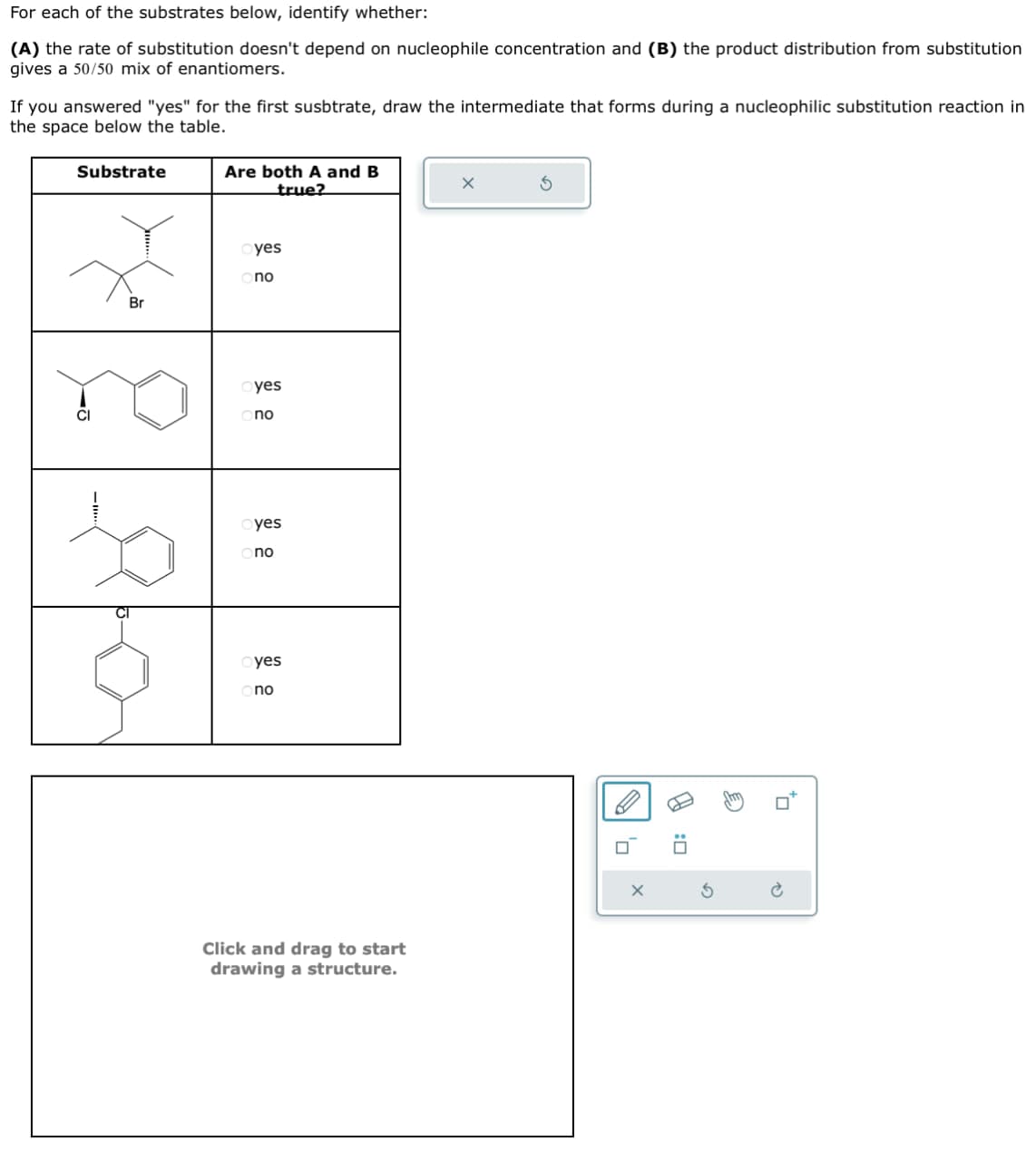 For each of the substrates below, identify whether:
(A) the rate of substitution doesn't depend on nucleophile concentration and (B) the product distribution from substitution
gives a 50/50 mix of enantiomers.
If you answered "yes" for the first susbtrate, draw the intermediate that forms during a nucleophilic substitution reaction in
the space below the table.
Substrate
Are both A and B
true?
Br
yes
no
CI
yes
no
25
yes
no
yes
no
Click and drag to start
drawing a structure.
X
G
☐:
P