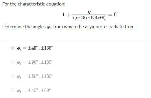 For the characteristic equation:
K
1+
=
0
s(s+5)(s+10)(s+6)
Determine the angles o; from which the asymptotes radiate from.
=
+45°, +135°
=
+90°, +135°
=
+60°, +135°
O±45°, 60°
=