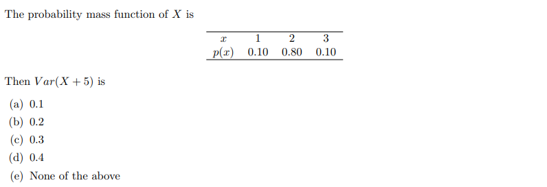 The probability mass function of X is
Then Var(X + 5) is
(a) 0.1
(b) 0.2
(c) 0.3
(d) 0.4
(e) None of the above
x
1
p(x) 0.10
2
3
0.80 0.10