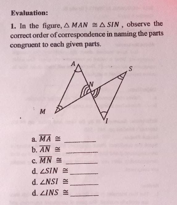 Evaluation:
1. In the figure, A MAN A SIN, observe the
correct order of correspondence in naming the parts
congruent to each given parts.
M
a. MA =
b. AN E
C. MN =
d. ZSIN E
d. ZNSI =
d. ZINS E
