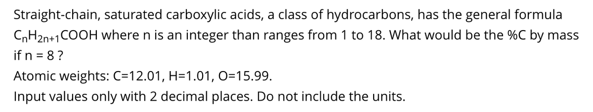 Straight-chain, saturated carboxylic acids, a class of hydrocarbons, has the general formula
CnH2n+1COOH where n is an integer than ranges from 1 to 18. What would be the %C by mass
if n = 8?
Atomic weights: C=12.01, H=1.01, O=15.99.
Input values only with 2 decimal places. Do not include the units.
