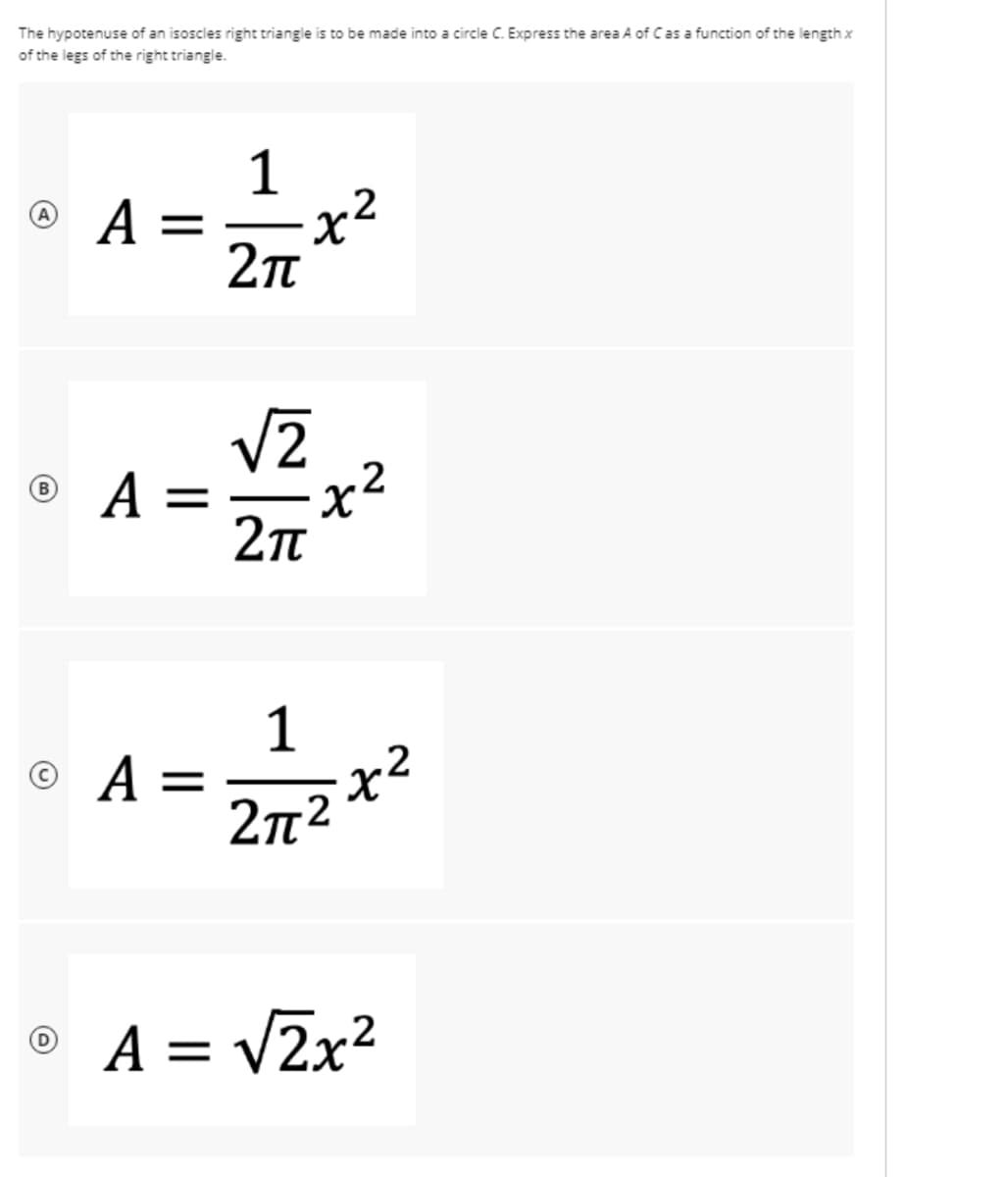 The hypotenuse of an isoscles right triangle is to be made into a circle C. Express the area A of Cas a function of the length x
of the legs of the right triangle.
1
A =
x²
© A =
x²
B
1
©
2n2
%3D
A =
= V2x?
