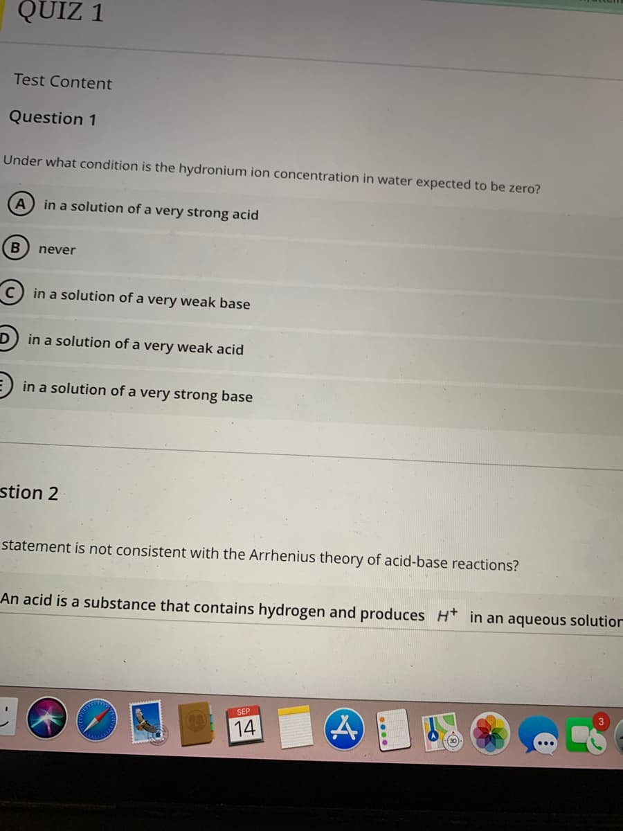 QUIZ 1
Test Content
Question 1
Under what condition is the hydronium ion concentration in water expected to be zero?
in a solution of a very strong acid
B) never
c) in a solution of a very weak base
D) in a solution of a very weak acid
in a solution of a very strong base
stion 2
statement is not consistent with the Arrhenius theory of acid-base reactions?
An acid is a substance that contains hydrogen and produces H* in an aqueous solution
SEP
3
14
