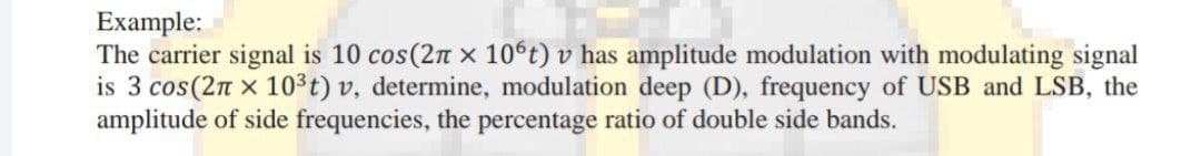 Example:
The carrier signal is 10 cos(2n x 106t) v has amplitude modulation with modulating signal
is 3 cos(2n x 103t) v, determine, modulation deep (D), frequency of USB and LSB, the
amplitude of side frequencies, the percentage ratio of double side bands.
