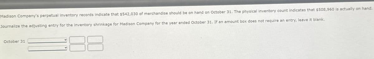 Madison Company's perpetual inventory records indicate that $542,030 of merchandise should be on hand on October 31. The physical inventory count indicates that $508,960 is actually on hand.
Journalize the adjusting entry for the inventory shrinkage for Madison Company for the year ended October 31. If an amount box does not require an entry, leave it blank.
October 31