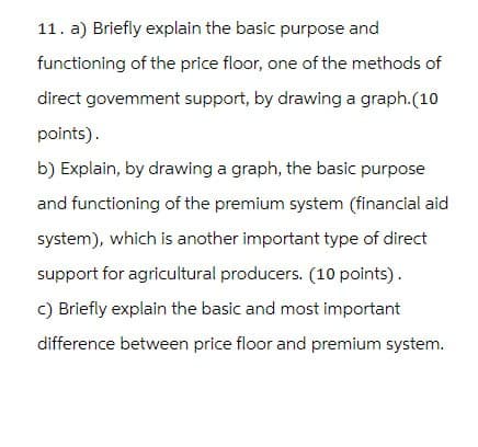 11. a) Briefly explain the basic purpose and
functioning of the price floor, one of the methods of
direct govemment support, by drawing a graph.(10
points).
b) Explain, by drawing a graph, the basic purpose
and functioning of the premium system (financial aid
system), which is another important type of direct
support for agricultural producers. (10 points).
c) Briefly explain the basic and most important
difference between price floor and premium system.