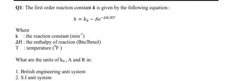 Q1: The first order reaction constant k is given by the following equation:
k = ko – Ae-AH/RT
Where
k : the reaction constant (min")
AH : the enthalpy of reaction (Btu/lbmol)
T : temperature (^F )
What are the units of ko, A and R in:
1. British engineering unit system
2. S.I unit system
