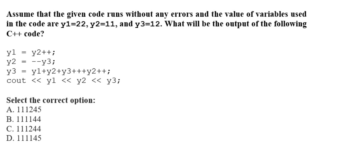 Assume that the given code runs without any errors and the value of variables used
in the code are y1=22, y2=11, and y3=12. What will be the output of the following
C++ code?
yl
y2
y3
yl+y2+y3+++y2++;
cout << y1 << y2 << y3;
=
=
y2++;
--y3;
Select the correct option:
A. 111245
B. 111144
C. 111244
D. 111145