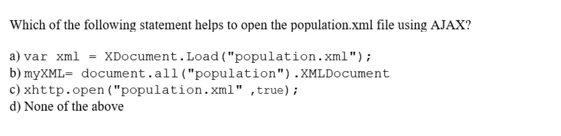 Which of the following statement helps to open the population.xml file using AJAX?
a) var xml = XDocument.Load ("population.xml");
b) myXML= document.all ("population").XMLDocument
xhttp.open("population.xml", true);
c)
d) None of the above