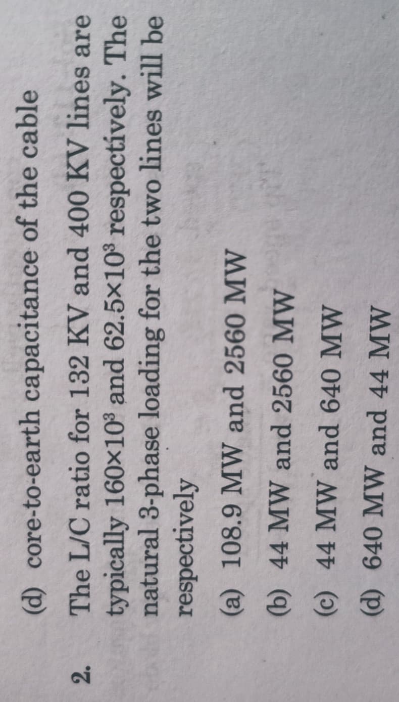 (d) core-to-earth capacitance of the cable
2.
The L/C ratio for 132 KV and 400 KV lines are
typically 160x10° and 62.5x10 respectívely. The
natural 3-phase loading for the two lines will be
respectively
(a) 108.9 MW and 2560 MW
(b) 44 MW and 2560 MW
(c) 44 MW and 640 MW
(d) 640 MW and 44 MW
