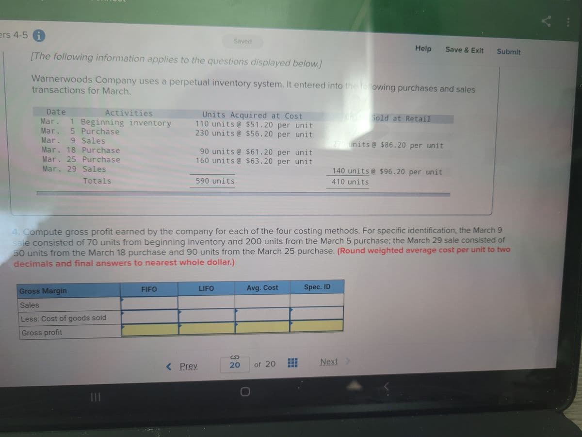 ers 4-5 i
Saved
Help
Save & Exit
Submit
[The following information applies to the questions displayed below.]
Warnerwoods Company uses a perpetual inventory system. It entered into the following purchases and sales
transactions for March.
Date
Activities
Units Acquired at Cost
110 units@ $51.20 per unit
230 units@ $56.20 per unit
TonitSold at Retail
Mar. 1 Beginning inventory
Mar. 5 Purchase
Mar. 9 Sales
Mar. 18 Purchase
270 units@ $86.20 per unit
90 units@ $61.20 per unit
160 units@ $63.20 per unit
Mar. 25 Purchase
Mar. 29 Sales
140 units@ $96.20 per unit
Totals
590 units
410 units
4. Compute gross profit earned by the company for each of the four costing methods. For specific identification, the March 9
sale consisted of 70 units from beginning inventory and 200 units from the March 5 purchase; the March 29 sale consisted of
50 units from the March 18 purchase and 90 units from the March 25 purchase. (Round weighted average cost per unit to two
decimals and final answers to nearest whole dollar.)
Gross Margin
FIFO
LIFO
Avg. Cost
Spec. ID
Sales
Less: Cost of goods sold
Gross profit
Next
Prey
20
of 20
111
