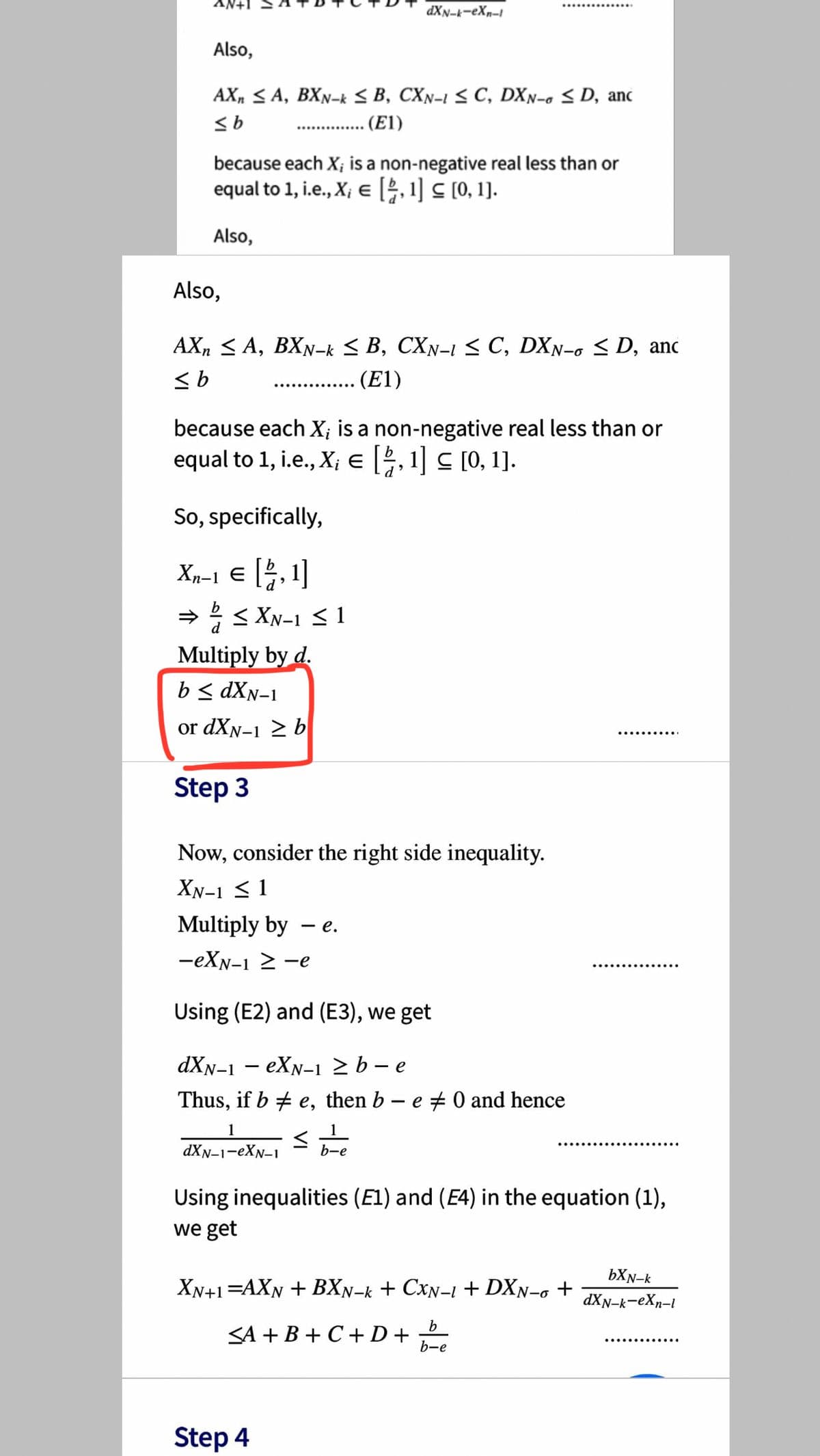 dXN-k-eXn-I
Also,
AX, SA, BXN-k s B, CXn-i < C, DXN-c < D, anc
(E1)
...............
because each X; is a non-negative real less than or
equal to 1, i.e., X; e [, 1] C [0, 1].
Also,
Also,
AX, < A, BXN-k < B, CXN-1 < C, DXN-o < D, anc
<b
(E1)
..... ..........
because each X; is a non-negative real less than or
equal to 1, i.e., X; e , 1] C [0, 1].
So, specifically,
Xn-1 e 5, 1]
→ < XN-1 <1
Multiply by d.
b< dXn-1
or dXN-1 2 b
.... .... ...
Step 3
Now, consider the right side inequality.
XN-1 < 1
Multiply by
- e.
-eXN-1 2 -e
Using (E2) and (E3), we get
dXN-1 – eXN-1 2 b – e
Thus, if b + e, then b– e 0 and hence
1
dXN-1-eXN-1
b-e
Using inequalities (El) and (E4) in the equation (1),
we get
bXN-k
XN+1=AXN + BXN-k + CxN-1 + DXn-g +
dXN-k-eXp-i
b.
SA + B + C+D+
..... .... ....
b-e
Step 4
