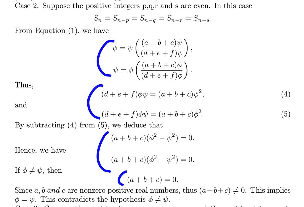 (d+e+ f)¢b = (a + b+c)ø?.
Case 2. Suppose the positive integers p,q,r and s are even. In this case
Sn = Sn-p = Sn-q = Sn-r = Sn-8.
From Equation (1), we have
Ø = v ( @+b+ c)½
(d+e+ f)b,
(a +b+ c)¢
(d+e+ f)¢,
Thus,
(d+ e+ f)øv½ = (a + b+ c)µ²,
(4)
and
(5)
By subtracting (4) from (5), we deduce that
(a + b+ c)(ø² – b?) = 0.
Hence, we have
(a + b+ c)(6? – ?) = 0.
If ø + y, then
((a + b+ c) = 0.
Since a, b andc are nonzero positive real numbers, thus (a+b+c) # 0. This implies
O = v. This contradicts the hypothesis o + v.
