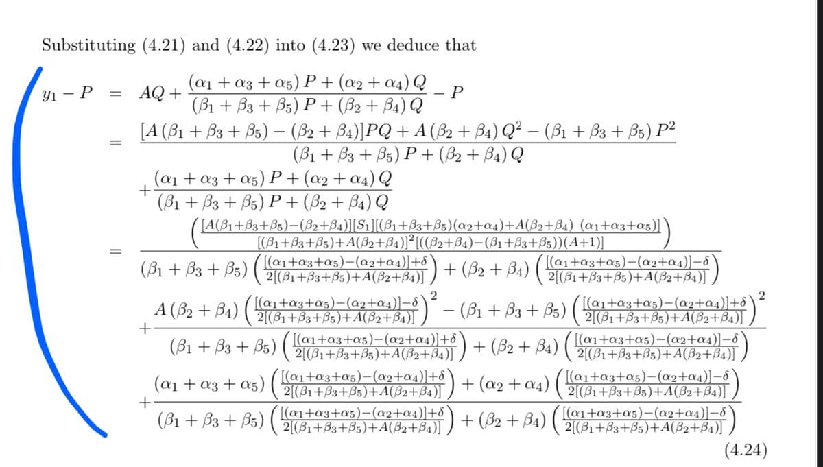 Substituting (4.21) and (4.22) into (4.23) we deduce that
(@1 + a3 + a5) P+ (a2+ a4) Q
(B1 + B3 + B5) P + (B2 + B4) Q
[A (B1 + B3 + B5) – (B2 + B4)]PQ + A (B2 + B4) Q² – (B1 + B3 + B5) P²
Yı – P
= AQ +
(B1 + B3 + B5) P+ (52 + B4) Q
(a1 + a3 + a5) P+(a2 + a4) Q
(B1 + B3 + B5) P+(B2 + B4) Q
+
[A(31+B3+B5)-(B2+B4)][S1][(B1+B3+B5)(a2+a4)+A(B2+B4) (a1+a3+a5)]
[(B1+B3+B5)+A(ß2+B4)]²[((B2+B4)–(B1+B3+B5))(A+1)]
(B1 + B3 + B5)
[(@1+a3+a5)-(a2+a4)]+8
2[(B1+B3+B5)+A(B2+B4)]
+ (B2 + B4)
[(a1+a3+a5)-(a2+a4)]-8
2[(B1+B3+B5)+A(B2+B4)]
A (B2 + B4) (-
2
[(a1+a3+a5)-(a2+a4)]-8
2[(B1+B3+B5)+A(B2+B4)]
(ß1 + B3 + B5)
2
[(@1+a3+a5)-(a2+a4)]+8
2[(B1+B3+B5)+A(B2+B4)]
+
(B1 + B3 + B5)
[(a1+a3+a5)-(a2+a4)]+8
2[(B1+33+B5)+A(B2+B4)]
+ (B2 + B4) ( ai+a3+a5)-(a2+a4)]-8
2[(B1+B3+B5)+A(B2+B4)]
[(@1+a3+a5)-(a2+a4)]-ô
2[(B1+B3+B5)+A(B2+B4)]
[(a1+a3+a5)-(@2+a4)]-8
2[(B1+B3+B5)+A(B2+B4)]
(a1 + a3 + a5) ( aita3+a5)-(a2+a4)]+8
+ (a2 + a4)
2[(B1+B3+B5)+A(B2+B4)]
[(@1+a3+a5)-(a2+a4)]+8
2[(B1+B3+B5)+A(ß2+B4)]
+
(B1 + B3 + B5)
+ (B2 + B4)
(4.24)
