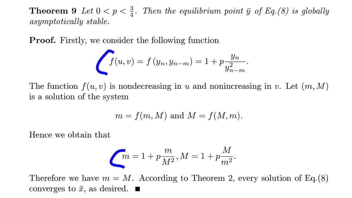 Theorem 9 Let 0 < p < . Then the equilibrium point y of Eq.(8) is globally
asymptotically stable.
Proof. Firstly, we consider the following function
Yn
f (u, v) = f (yn; Yn-m) = 1+p¬2
Yn-m
The function f (u, v) is nondecreasing in u and nonincreasing in v. Let (m, M)
is a solution of the system
f(m, M) and M
f (M, т).
т —
Hence we obtain that
M
,M = 1+p;
m2.
m
т 3 1+р-
Therefore we have m =
M. According to Theorem 2, every solution of Eq.(8)
converges to x, as desired.
