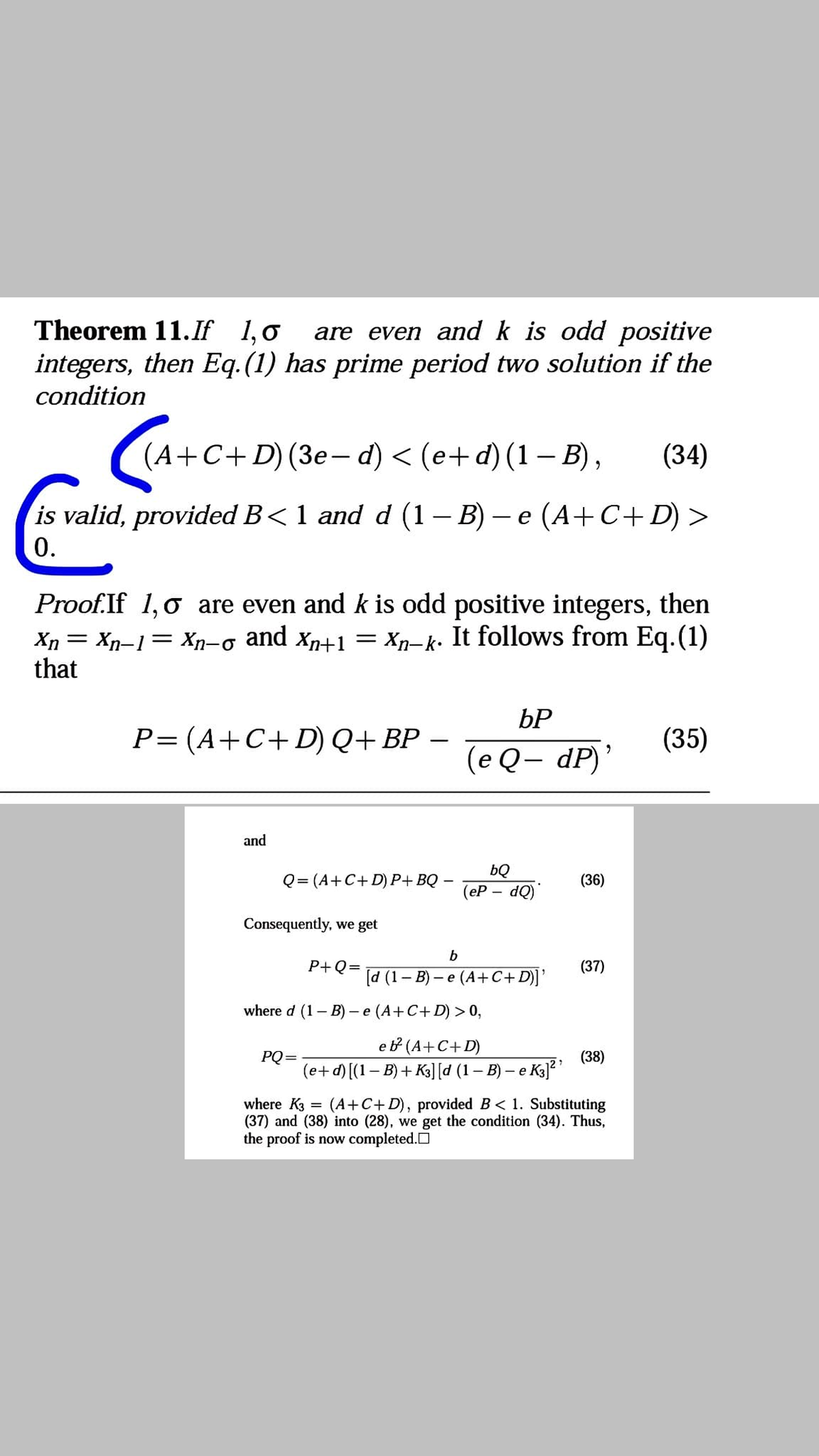 Theorem 11.If 1,0
are even and k is odd positive
integers, then Eq.(1) has prime period two solution if the
condition
(А+С+D) (Зе— d) < (е+ d) (1—В),
(34)
is valid, provided B< 1 and d (1 – B) – e (A+C+D) >
0.
Proof.If 1,0 are even and k is odd positive integers, then
Xn = Xn-1= Xn-o and xn+1 = Xp-k. It follows from Eq.(1)
that
bP
P=(A+C+D)Q+BP
(35)
(e Q– dP)’
and
Q= (A+C+ D) P+BQ
bQ
(еР — d0)"
(36)
Consequently, we get
b
P+Q=
(37)
[d (1– B) – e (A+C+D)]'
where d (1- B) - e (A+C+D) > 0,
eb (A+C+D)
(e+d) [(1– B) + K3] [d (1– B) – e K3]?
PQ=
(38)
where K3
(37) and (38) into (28), we get the condition (34). Thus,
the proof is now completed.O
(A+C+D), provided B< 1. Substituting
