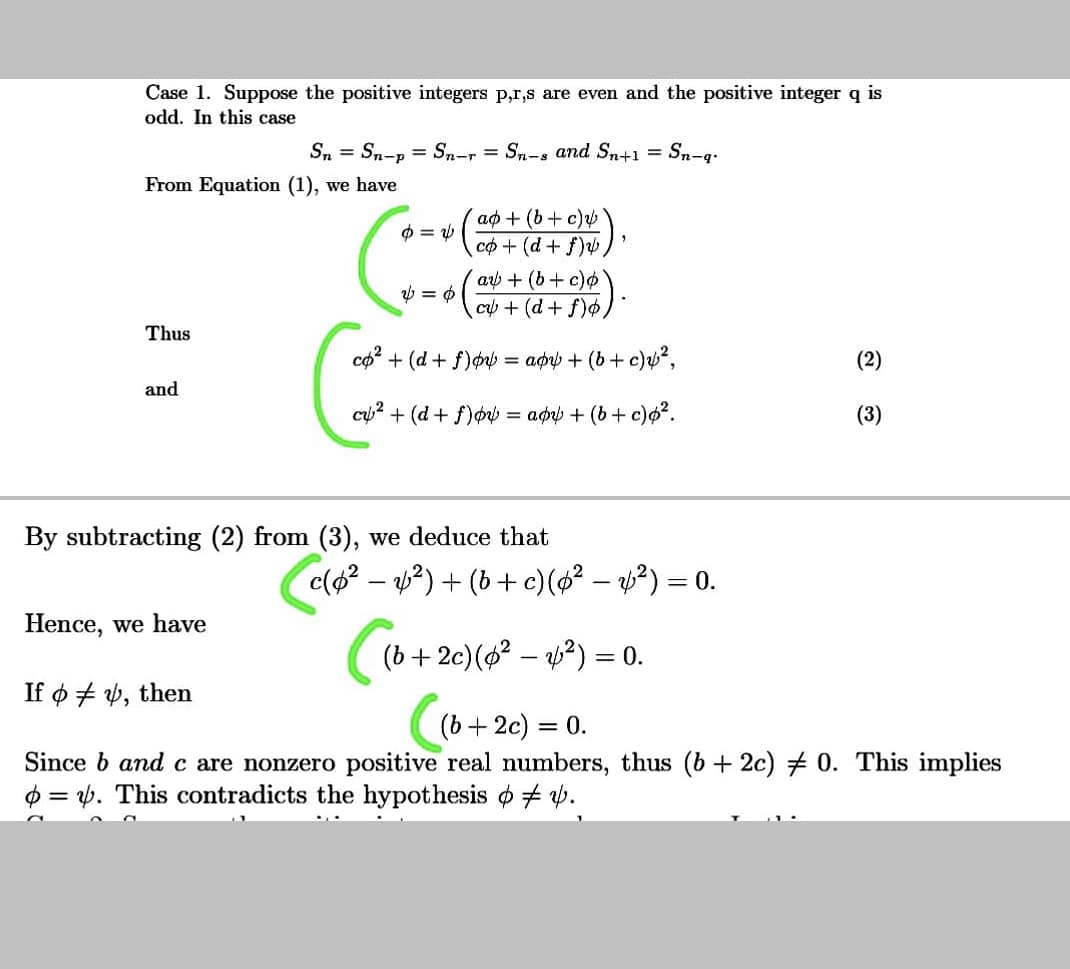 Case 1. Suppose the positive integers p,r,s are even and the positive integer q
odd. In this case
Sn = Sn-p = Sn-r = Sn-s and Sn+1 = Sn-q.
From Equation (1), we have
ap + (b + c)
co+ (d+f)
a + (b+c)
cp + (d+ f)o,
Thus
co? + (d + f) = aørp + (b+ c)u?,
(2)
and
cy? + (d + f)øv = app + (b + c)o?.
(3)
By subtracting (2) from (3), we deduce that
c(a? – 2) + (b + c)(s² – »?) = 0.
Hence, we have
(b+ 2c)(? – y?) = 0.
If ø + 4, then
(b+ 2c) =
= 0.
Since b and c are nonzero positive real numbers, thus (b + 2c) + 0. This implies
$ = 6. This contradicts the hypothesis o + v.
