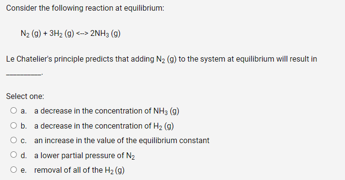 Consider the following reaction at equilibrium:
N₂ (g) + 3H₂ (g) <--> 2NH3 (9)
Le Chatelier's principle predicts that adding N₂ (g) to the system at equilibrium will result in
Select one:
O a. a decrease in the concentration of NH3 (g)
O b.
a decrease in the concentration of H₂ (g)
O C.
an increase in the value of the equilibrium constant
O d. a lower partial pressure of N₂
O e. removal of all of the H₂(g)