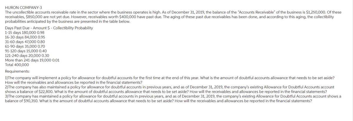 HURON COMPANY-3
The uncollectible accounts receivable rate in the sector where the business operates is high. As of December 31, 2019, the balance of the "Accounts Receivable" of the business is $1,250,000. Of these
receivables, $850,000 are not yet due. However, receivables worth $400,000 have past due. The aging of these past due receivables has been done, and according to this aging, the collectibility
probabilities anticipated by the business are presented in the table below.
Days Past Due - Amount $ - Collectibility Probability
1-15 days 180,000 0.98
16-30 days 84,000 0.95
31-60 days 47,000 0.80
61-90 days 35,000 0.70
91-120 days 15,000 0.40
121-240 days 20,000 0.30
More than 241 days 19,000 0.01
Total 400,000
Requirements:
1)The company will implement a policy for allowance for doubtful accounts for the first time at the end of this year. What is the amount of doubtful accounts allowance that needs to be set aside?
How will the receivables and allowances be reported in the financial statements?
2)The company has also maintained a policy for allowance for doubtful accounts in previous years, and as of December 31, 2019, the company's existing Allowance for Doubtful Accounts account
shows a balance of $22,800. What is the amount of doubtful accounts allowance that needs to be set aside? How will the receivables and allowances be reported in the financial statements?
3)The company has maintained a policy for allowance for doubtful accounts in previous years, and as of December 31, 2019, the company's existing Allowance for Doubtful Accounts account shows a
balance of $90,350. What is the amount of doubtful accounts allowance that needs to be set aside? How will the receivables and allowances be reported in the financial statements?