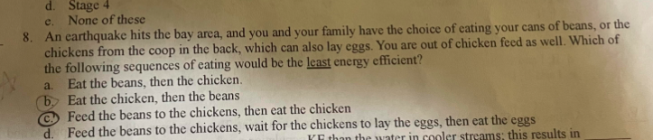 d. Stage 4
e.
None of these
8. An earthquake hits the bay area, and you and your family have the choice of eating your cans of beans, or the
chickens from the coop in the back, which can also lay eggs. You are out of chicken feed as well. Which of
the following sequences of eating would be the least energy efficient?
a. Eat the beans, then the chicken.
by Eat the chicken, then the beans
Feed the beans to the chickens, then eat the chicken
d. Feed the beans to the chickens, wait for the chickens to lay the eggs, then eat the eggs
KF than the water in cooler streams; this results in