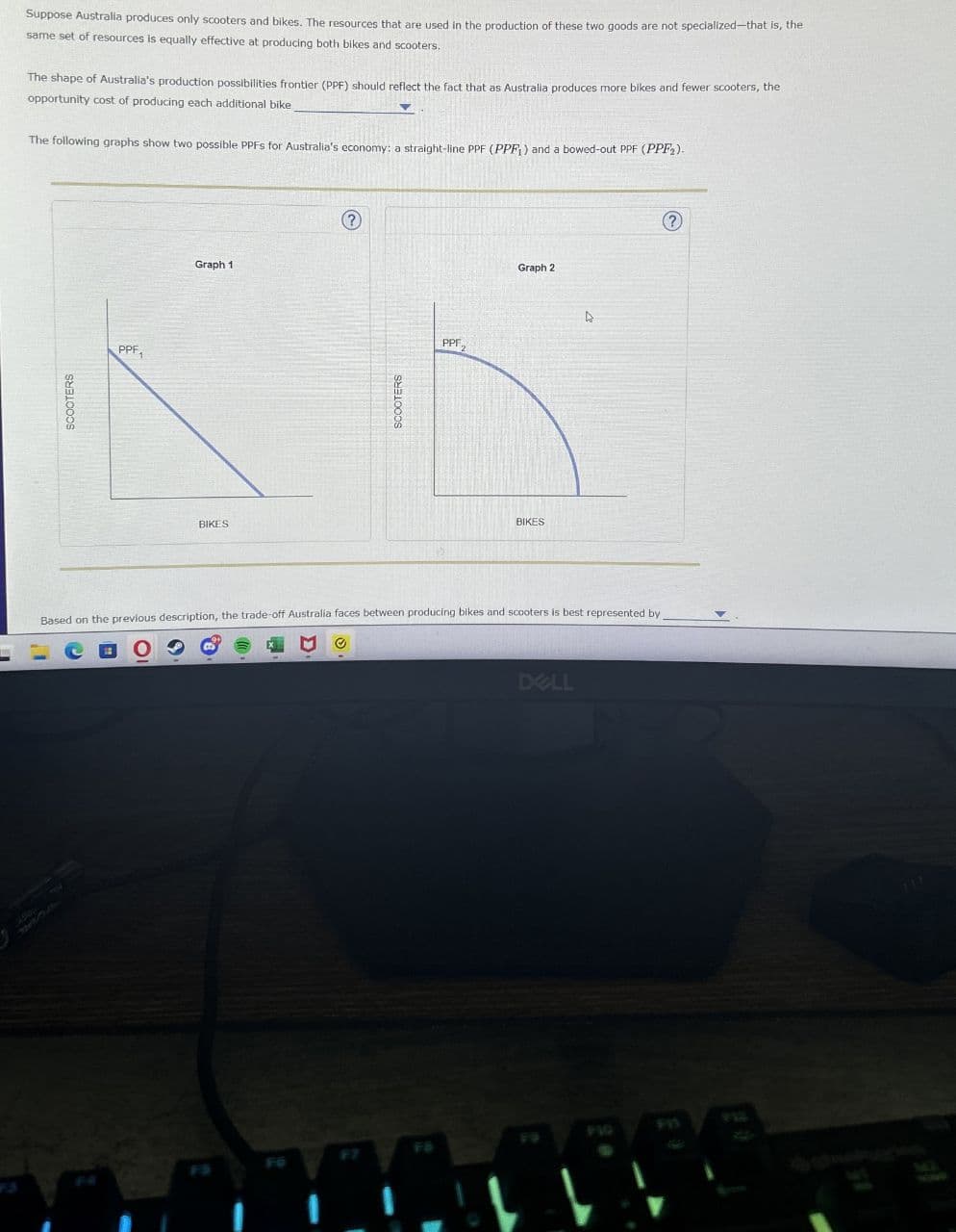 15
Suppose Australia produces only scooters and bikes. The resources that are used in the production of these two goods are not specialized-that is, the
same set of resources is equally effective at producing both bikes and scooters.
The shape of Australia's production possibilities frontier (PPF) should reflect the fact that as Australia produces more bikes and fewer scooters, the
opportunity cost of producing each additional bike
The following graphs show two possible PPFS for Australia's economy: a straight-line PPF (PPF) and a bowed-out PPF (PPF2).
SCOOTERS
PPF1
BIKES
Graph 1
SCOOTERS
PPF 2
BIKES
Graph 2
Based on the previous description, the trade-off Australia faces between producing bikes and scooters is best represented by
DELL
FIQ
75
?
733