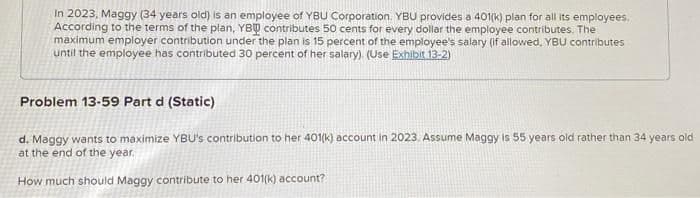 In 2023, Maggy (34 years old) is an employee of YBU Corporation. YBU provides a 401(k) plan for all its employees.
According to the terms of the plan, YBQ contributes 50 cents for every dollar the employee contributes. The
maximum employer contribution under the plan is 15 percent of the employee's salary (if allowed, YBU contributes
until the employee has contributed 30 percent of her salary). (Use Exhibit 13-2)
Problem 13-59 Part d (Static)
d. Maggy wants to maximize YBU's contribution to her 401(k) account in 2023. Assume Maggy is 55 years old rather than 34 years old
at the end of the year.
How much should Maggy contribute to her 401(k) account?