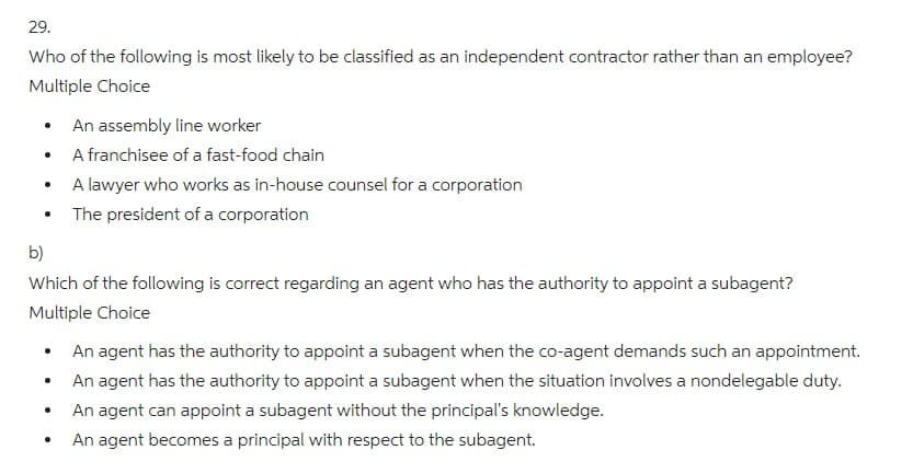 29.
Who of the following is most likely to be classified as an independent contractor rather than an employee?
Multiple Choice
An assembly line worker
•
A franchisee of a fast-food chain
•
A lawyer who works as in-house counsel for a corporation
•
The president of a corporation
b)
Which of the following is correct regarding an agent who has the authority to appoint a subagent?
Multiple Choice
•
An agent has the authority to appoint a subagent when the co-agent demands such an appointment.
An agent has the authority to appoint a subagent when the situation involves a nondelegable duty.
An agent can appoint a subagent without the principal's knowledge.
•
An agent becomes a principal with respect to the subagent.