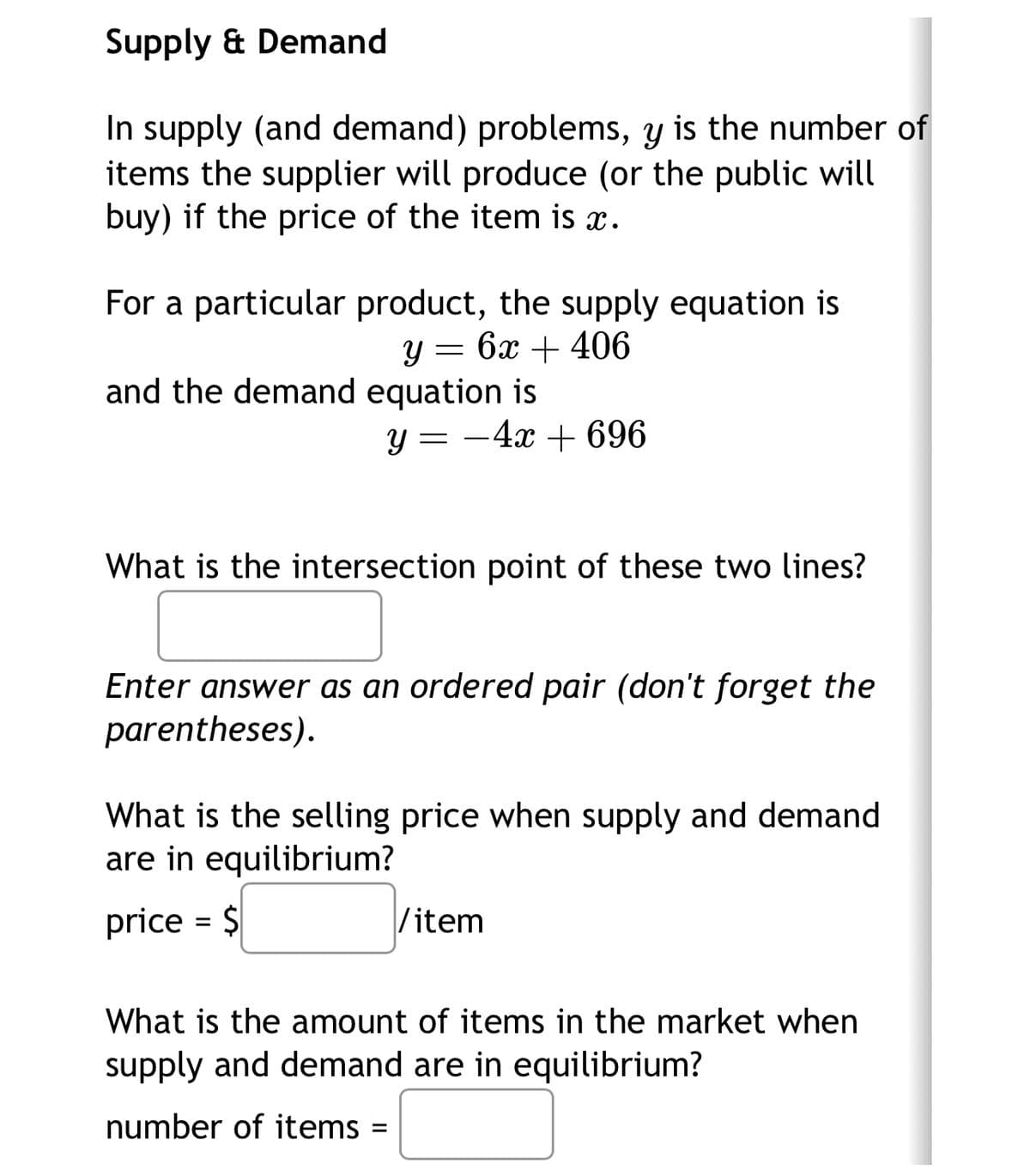 Supply & Demand
In supply (and demand) problems, y is the number of
items the supplier will produce (or the public will
buy) if the price of the item is x.
For a particular product, the supply equation is
y=6x+406
and the demand equation is
y = -4x+696
What is the intersection point of these two lines?
Enter answer as an ordered pair (don't forget the
parentheses).
What is the selling price when supply and demand
are in equilibrium?
price = $
/item
What is the amount of items in the market when
supply and demand are in equilibrium?
number of items
=