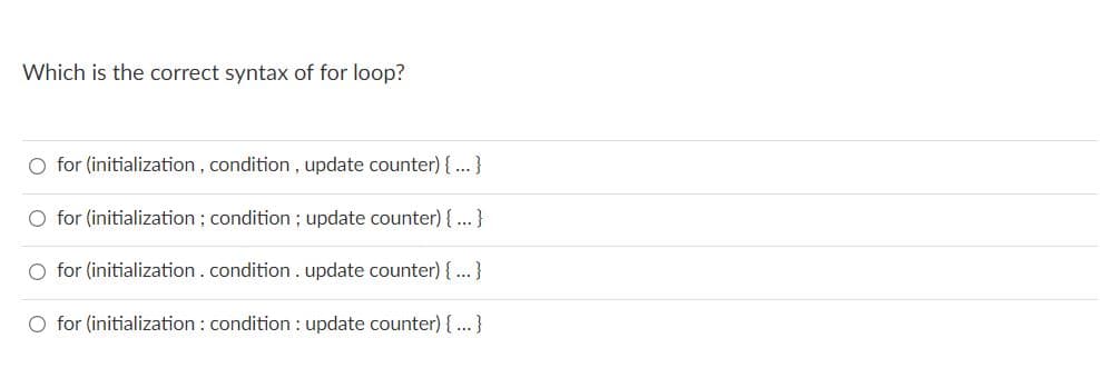 Which is the correct syntax of for loop?
O for (initialization , condition , update counter) {...}
O for (initialization ; condition ; update counter) {...}
O for (initialization.condition . update counter) { ...}
O for (initialization : condition : update counter) { ...}
