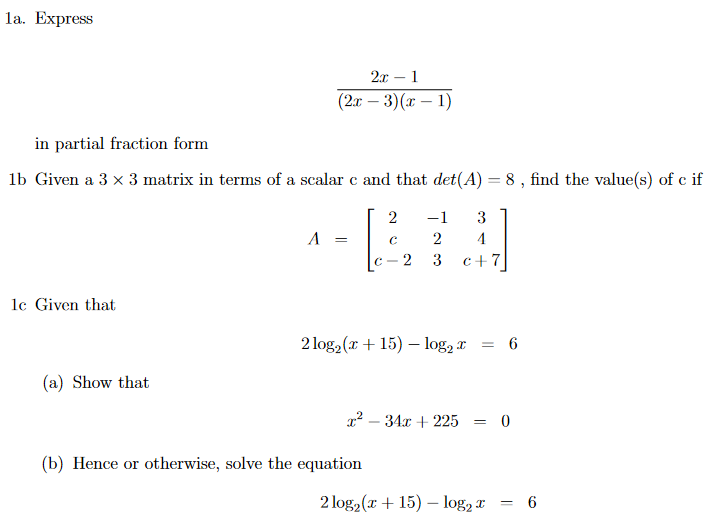 la. Express
2x – 1
(2x – 3)(x – 1)
in partial fraction form
lb Given a 3 x 3 matrix in terms of a scalar c and that det(A) = 8 , find the value(s) of c if
2
-1
3
A =
c - 2
3
c+7
lc Given that
2 log, (x + 15) – log, r
= 6
(a) Show that
x? – 34x + 225 = 0
(b) Hence or otherwise, solve the equation
2 log2(x + 15) – log, x
= 6
