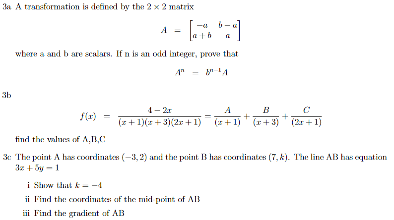 3a A transformation is defined by the 2 x 2 matrix
b - a
-a
A
a+b
a
where a and b are scalars. If n is an odd integer, prove that
A"
3b
4 — 2т
A
В
C
f(x)
(x+ 1)(x + 3)(2x +1)
(x+ 1) ' (x+3)
(2x + 1)
find the values of A,B,C
3c The point A has coordinates (-3, 2) and the point B has coordinates (7, k). The line AB has equation
3x + 5y = 1
i Show that k = -4
ii Find the coordinates of the mid-point of AB
iii Find the gradient of AB
