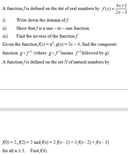 4x+1
A function fis defined on the det of real numbers by f(x)=
2х-3
Write down the domain of f.
Show that fis a one – to – one function.
i)
11)
111)
Find the inverse of the function f.
Given the function fx) = x², g(x) = 3x - 4, find the composite
function gof (where gof means ffollowed by g)
A function fis defined on the set N of natural numbers by
A0) = 2, A2) = 5 and An) = 2 fn - 1) +3 An - 2) +An - 3)
for all n 2 3. Find f4).
