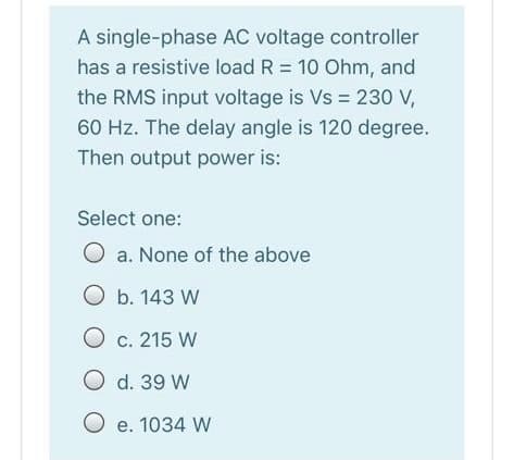 A single-phase AC voltage controller
has a resistive load R = 10 Ohm, and
the RMS input voltage is Vs = 230 V,
60 Hz. The delay angle is 120 degree.
Then output power is:
Select one:
O a. None of the above
O b. 143 W
O c. 215 W
O d. 39 W
O e. 1034 W
