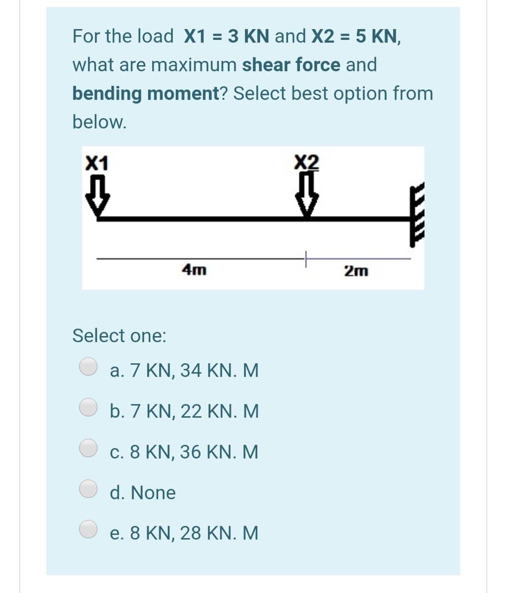 For the load X1 = 3 KN and X2 = 5 KN,
%3D
what are maximum shear force and
bending moment? Select best option from
below.
X1
4m
2m
Select one:
a. 7 KN, 34 KN. M
b. 7 KN, 22 KN.M
c. 8 KN, 36 KN. M
d. None
e. 8 KN, 28 KN. M
צ
