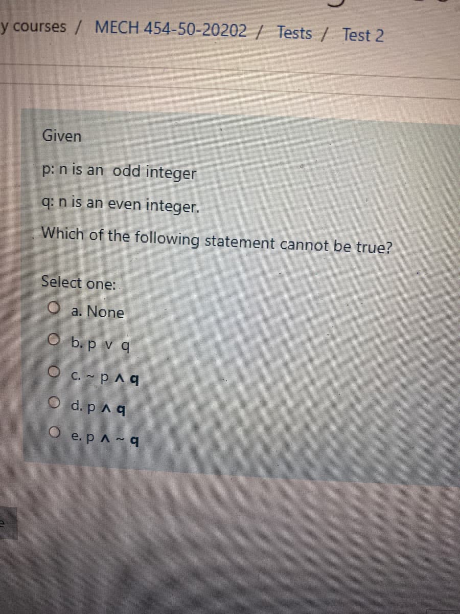 y courses / MECH 454-50-20202 / Tests/ Test 2
Given
p: n is an odd integer
q: n is an even integer.
Which of the following statement cannot be true?
Select one:
a. None
O b. p v q
O c. pAq
O d. p Aq
O e.pAq
