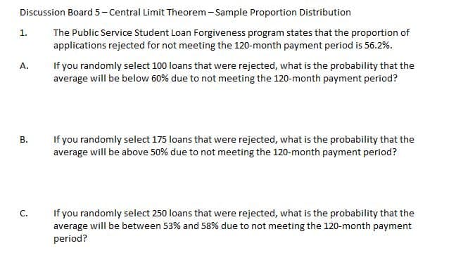 Discussion Board 5- Central Limit Theorem - Sample Proportion Distribution
The Public Service Student Loan Forgiveness program states that the proportion of
applications rejected for not meeting the 120-month payment period is 56.2%.
1.
If you randomly select 100 loans that were rejected, what is the probability that the
average will be below 60% due to not meeting the 120-month payment period?
А.
If you randomly select 175 loans that were rejected, what is the probability that the
average will be above 50% due to not meeting the 120-month payment period?
В.
If you randomly select 250 loans that were rejected, what is the probability that the
average will be between 53% and 58% due to not meeting the 120-month payment
period?
С.
