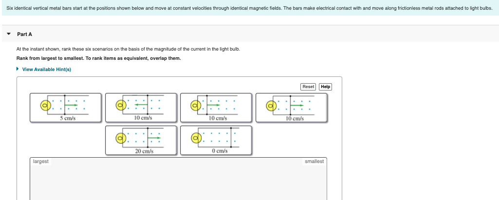 Six identical vertical metal bars start at the positions shown below and move at constant velocities through identical magnetic fields. The bars make electrical contact with and move along frictionless metal rods attached to light bulbs.
Part A
At the instant shown, rank these six scenarios on the basis of the magnitude of the current in the light bulb.
Rank from largest to smallest. To rank items as equivalent, overlap them.
> View Available Hint(s)
Reset Help
5 cm/s
10 cm/s
10 cm/s
10 ст/s
20 ст/s
O cm/s
largest
smallest
