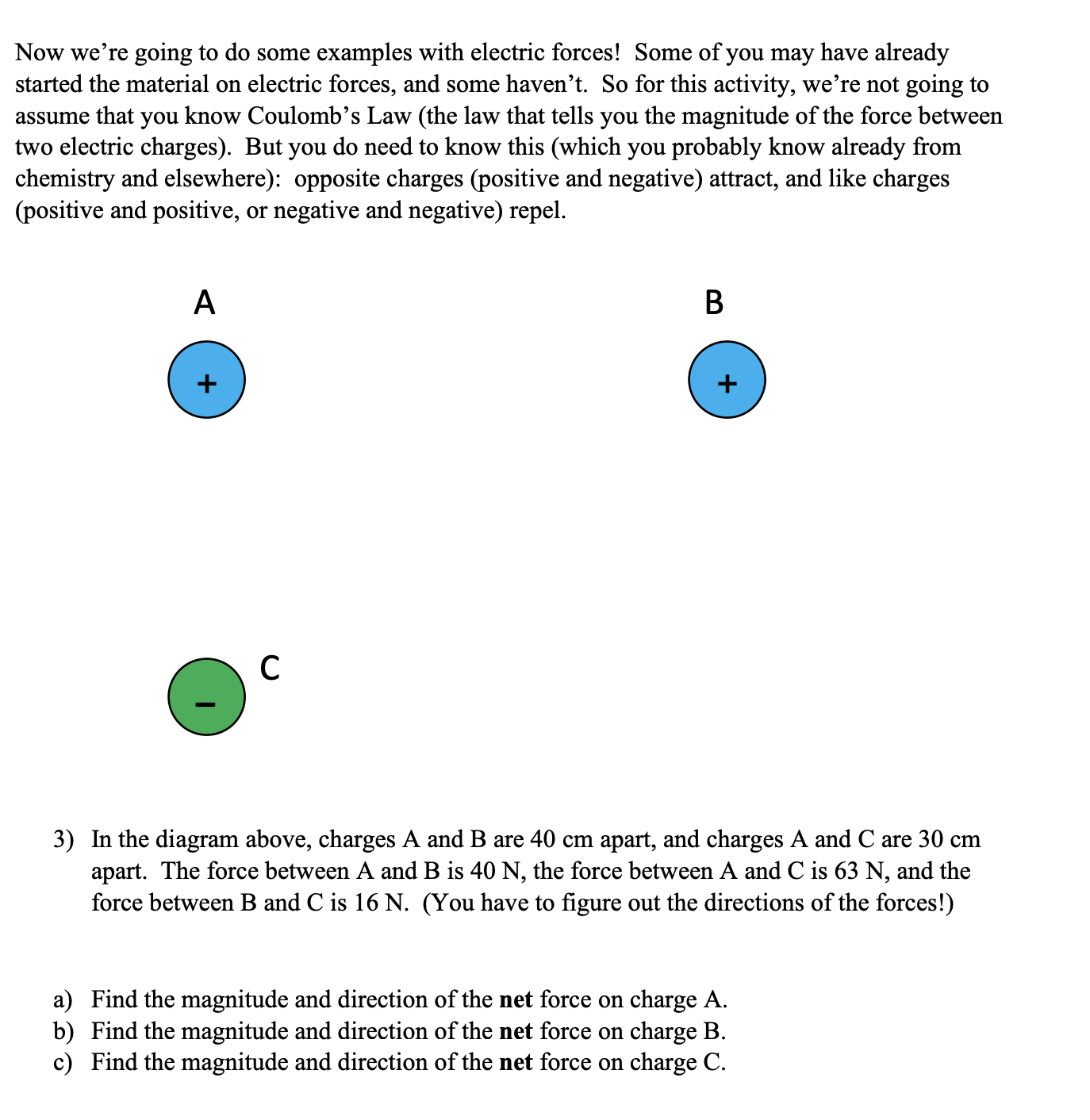 A
3) In the diagram above, charges A and B are 40 cm apart, and charges A and C are 30 cm
apart. The force between A and B is 40 N, the force between A and C is 63 N, and the
force between B and C is 16 N. (You have to figure out the directions of the forces!)
a) Find the magnitude and direction of the net force on charge A.
b) Find the magnitude and direction of the net force on charge B.
c) Find the magnitude and direction of the net force on charge C.
+
+
