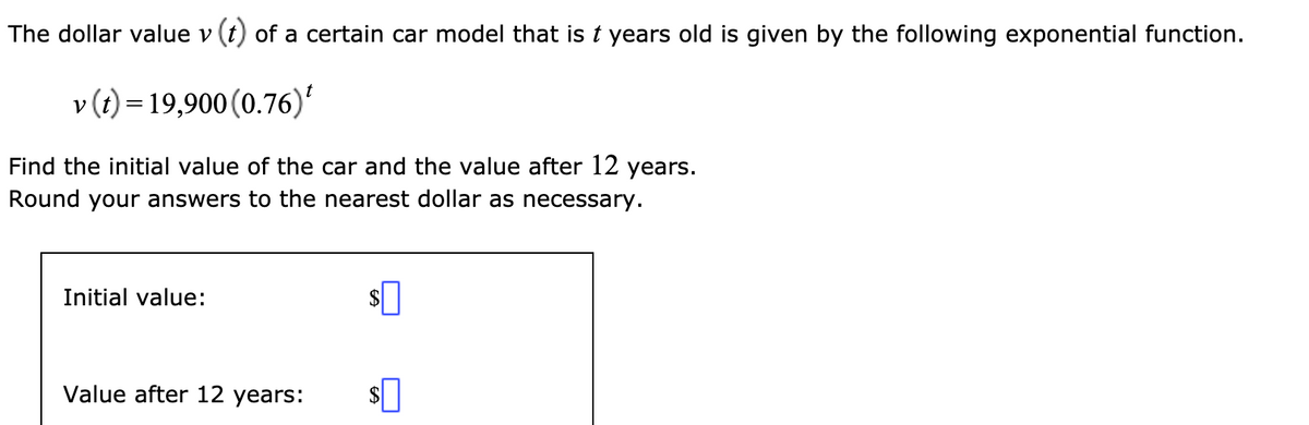 The dollar value v (t) of a certain car model that is t years old is given by the following exponential function.
v (t) = 19,900 (0.76)'
Find the initial value of the car and the value after 12 years.
Round your answers to the nearest dollar as necessary.
Initial value:
Value after 12 years:
