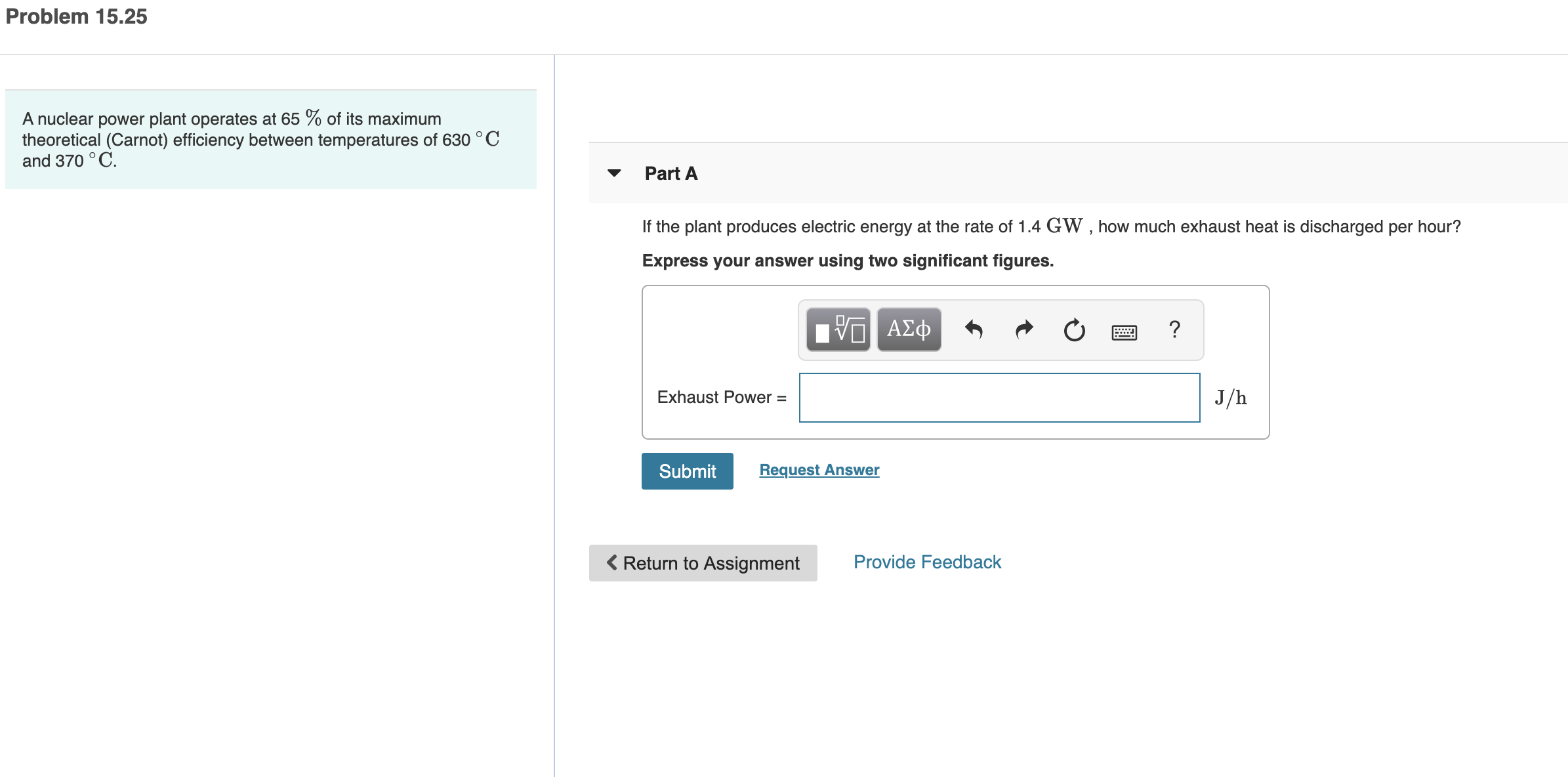 Problem 15.25
A nuclear power plant operates at 65 % of its maximum
theoretical (Carnot) efficiency between temperatures of 630 °C
and 370 °C.
Part A
If the plant produces electric energy at the rate of 1.4 GWW , how much exhaust heat is discharged per hour?
Express your answer using two significant figures.
α ΑΣφ
Exhaust Power =
J/h
Submit
Request Answer
< Return to Assignment
Provide Feedback
