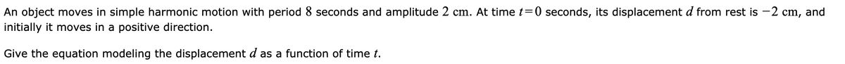 An object moves in simple harmonic motion with period 8 seconds and amplitude 2 cm. At time t=0 seconds, its displacement d from rest is -2 cm, and
initially it moves in a positive direction.
Give the equation modeling the displacement d as a function of time t.
