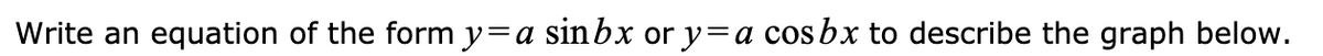 **Instructions:**

Write an equation of the form \( y = a \sin bx \) or \( y = a \cos bx \) to describe the graph below.

**Graph Explanation:**

The graph depicts a sinusoidal wave typically associated with either a sine or cosine function. To determine whether to use sine or cosine, one should examine the starting point of the wave. If the wave starts at the midline and moves upwards, it resembles a sine function. If it starts at a maximum or minimum, it is likely a cosine function.

Key characteristics to analyze include:

- **Amplitude (\(a\))**: This is the distance from the midline to the peak of the wave.
- **Period**: The length of one complete cycle of the wave. The value \(b\) in the equations \( y = a \sin bx \) or \( y = a \cos bx \) affects the period, calculated as \( \frac{2\pi}{b} \).
- **Phase Shift**: Any horizontal shift from the origin, which would modify the basic sine or cosine function.
- **Vertical Shift**: Any upward or downward translations from the midline.

Use these parameters to write the equation that accurately describes the specific characteristics of the graph shown.