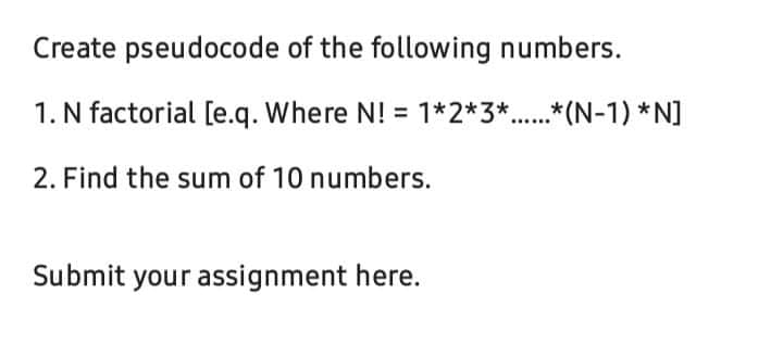 Create pseudocode of the following numbers.
1. N factorial [e.q. Where N! = 1*2*3*.*(N-1) *N]
2. Find the sum of 10 numbers.
Submit your assignment here.
