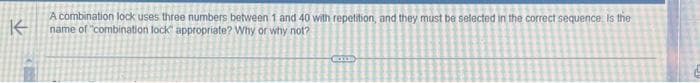 A combination lock uses three numbers between 1 and 40 with repetition, and they must be selected in the correct sequence. Is the
K name of "combination lock appropriate? Why or why not?
COUD