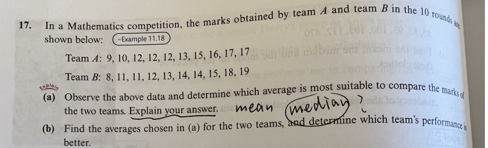 17. In a Mathematics competition, the marks obtained by team A and team B in the 10 rounds are
shown below:
-Example 11.18
Team A: 9, 10, 12, 12, 12, 13, 15, 16, 17, 17
Team B: 8, 11, 11, 12, 13, 14, 14, 15, 18, 19
Explain
(a) Observe the above data and determine which average is most suitable to compare the marks of
(median adil to pastat
mean
the two teams. Explain your answer.
(b) Find the averages chosen in (a) for the two teams, and determine which team's performance is
TENG
better.